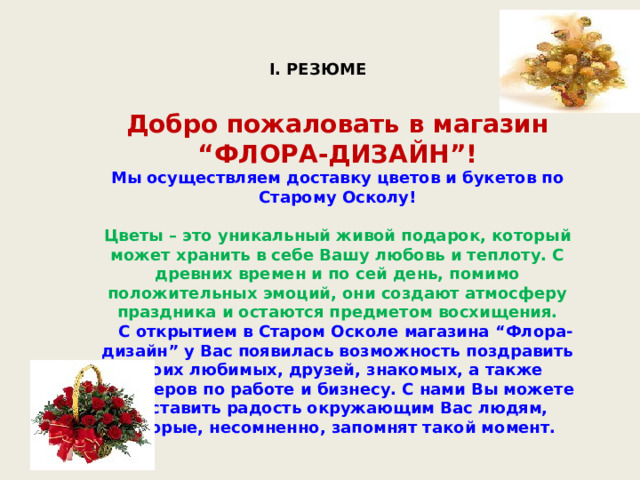 I. РЕЗЮМЕ  Добро пожаловать в магазин “ФЛОРА-ДИЗАЙН”! Мы осуществляем доставку цветов и букетов по Старому Осколу!  Цветы – это уникальный живой подарок, который может хранить в себе Вашу любовь и теплоту. С древних времен и по сей день, помимо положительных эмоций, они создают атмосферу праздника и остаются предметом восхищения.  С открытием в Старом Осколе магазина “Флора-дизайн” у Вас появилась возможность поздравить своих любимых, друзей, знакомых, а также партнеров по работе и бизнесу. С нами Вы можете доставить радость окружающим Вас людям, которые, несомненно, запомнят такой момент. 