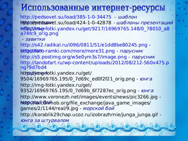 http://pedsovet.su/load/385-1-0-34475 - шаблон презентации http://pedsovet.su/load/424-1-0-42878  - шаблоны презентаций «Пираты» http://img-fotki.yandex.ru/get/9217/16969765.148/0_78010_a8a74fc9_orig.png - завитки  http://s42.radikal.ru/i096/0811/51/e1dd8be80245.png  -  штурвал  http://foto-ramki.com/more/more31.png -  парусник http://s5.postimg.org/w5e0ym3s7/image.png -  парусник http://landofart.ru/wp-content/uploads/2012/08/212-560x475.png?9d7bd4 -  парусник  http://img-fotki.yandex.ru/get/9504/16969765.195/0_7d69c_ed0f2f21_orig.png -  юнга http://img-fotki.yandex.ru/get/9352/16969765.195/0_7d69b_6f7287ec_orig.png  -  юнга http://www.voronezh.net/images/events/news/pic3266.jpg -  морской бой http://la.cdnmob.org/file_exchange/java_game_images/games/2/1144/real/9.jpg -  морской бой  http://korablik29chap.ucoz.ru/izobrazhrnie/junga_junga.gif -  юнга за штурвалом  