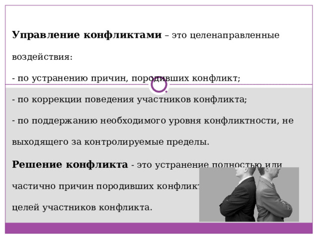 Управление конфликтами – это целенаправленные воздействия: - по устранению причин, породивших конфликт; - по коррекции поведения участников конфликта;  по поддержанию необходимого уровня конфликтности, не выходящего за контролируемые пределы. Решение конфликта - это устранение полностью или частично причин породивших конфликт, либо изменение целей участников конфликта. 