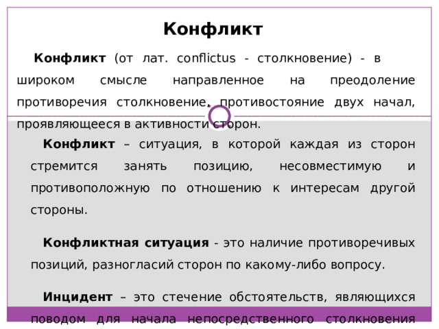 Конфликт Конфликт (от лат. conflictus - столкновение) - в широком смысле направленное на преодоление противоречия столкновение, противостояние двух начал, проявляющееся в активности сторон. Конфликт – ситуация, в которой каждая из сторон стремится занять позицию, несовместимую и противоположную по отношению к интересам другой стороны. Конфликтная ситуация - это наличие противоречивых позиций, разногласий сторон по какому-либо вопросу. Инцидент – это стечение обстоятельств, являющихся поводом для начала непосредственного столкновения сторон. 