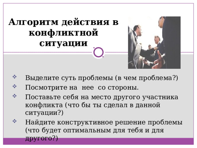 Алгоритм действия в конфликтной ситуации Выделите суть проблемы (в чем проблема?) Посмотрите на нее со стороны. Поставьте себя на место другого участника конфликта (что бы ты сделал в данной ситуации?) Найдите конструктивное решение проблемы (что будет оптимальным для тебя и для другого?) 