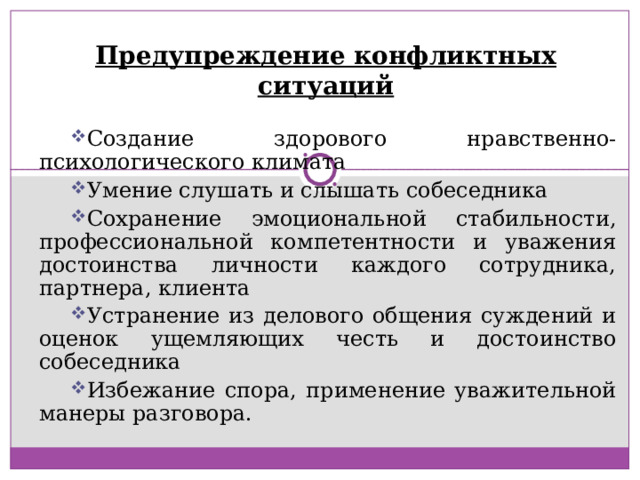 Предупреждение конфликтных ситуаций Создание здорового нравственно-психологического климата Умение слушать и слышать собеседника Сохранение эмоциональной стабильности, профессиональной компетентности и уважения достоинства личности каждого сотрудника, партнера, клиента Устранение из делового общения суждений и оценок ущемляющих честь и достоинство собеседника Избежание спора, применение уважительной манеры разговора. 