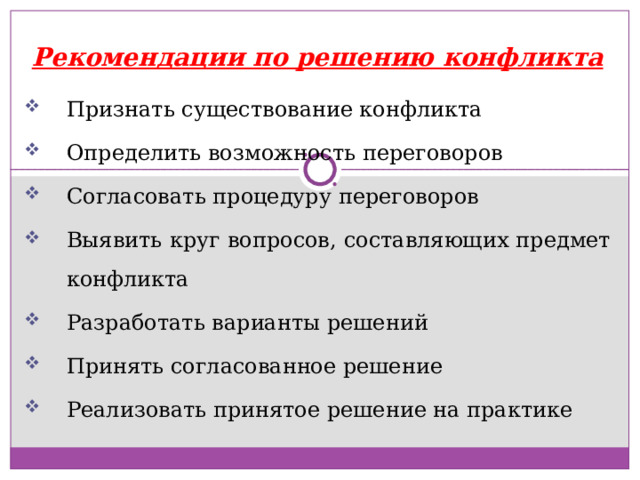 Рекомендации по решению конфликта Признать существование конфликта Определить возможность переговоров Согласовать процедуру переговоров Выявить круг вопросов, составляющих предмет конфликта Разработать варианты решений Принять согласованное решение Реализовать принятое решение на практике 