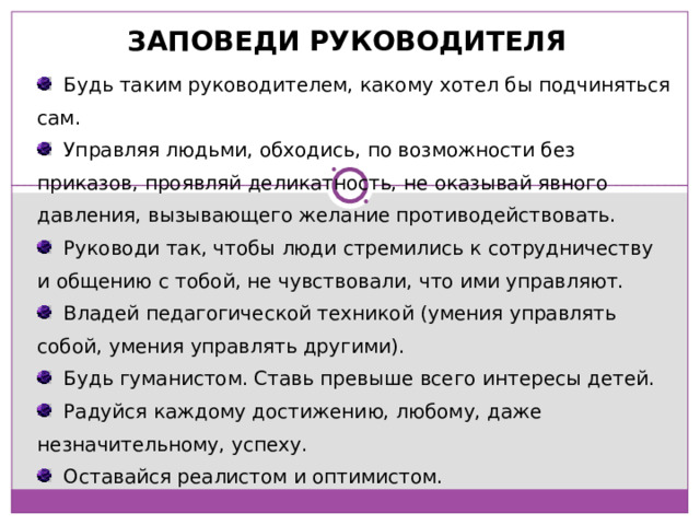 ЗАПОВЕДИ РУКОВОДИТЕЛЯ  Будь таким руководителем, какому хотел бы подчиняться сам.  Управляя людьми, обходись, по возможности без приказов, проявляй деликатность, не оказывай явного давления, вызывающего желание противодействовать.  Руководи так, чтобы люди стремились к сотрудничеству и общению с тобой, не чувствовали, что ими управляют.  Владей педагогической техникой (умения управлять собой, умения управлять другими).  Будь гуманистом. Ставь превыше всего интересы детей.  Радуйся каждому достижению, любому, даже незначительному, успеху.  Оставайся реалистом и оптимистом. 