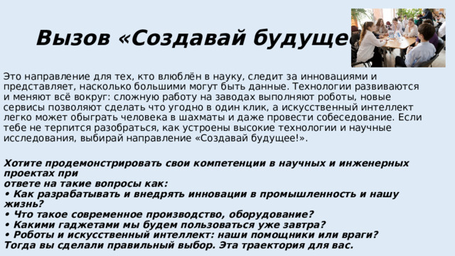 Вызов «Создавай будущее!» Это направление для тех, кто влюблён в науку, следит за инновациями и представляет, насколько большими могут быть данные. Технологии развиваются и меняют всё вокруг: сложную работу на заводах выполняют роботы, новые сервисы позволяют сделать что угодно в один клик, а искусственный интеллект легко может обыграть человека в шахматы и даже провести собеседование. Если тебе не терпится разобраться, как устроены высокие технологии и научные исследования, выбирай направление «Создавай будущее!».   Хотите продемонстрировать свои компетенции в научных и инженерных проектах при  ответе на такие вопросы как:  • Как разрабатывать и внедрять инновации в промышленность и нашу жизнь?  • Что такое современное производство, оборудование?  • Какими гаджетами мы будем пользоваться уже завтра?  • Роботы и искусственный интеллект: наши помощники или враги?  Тогда вы сделали правильный выбор. Эта траектория для вас.   