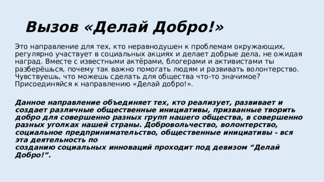 Вызов «Делай Добро!» Это направление для тех, кто неравнодушен к проблемам окружающих, регулярно участвует в социальных акциях и делает добрые дела, не ожидая наград. Вместе с известными актёрами, блогерами и активистами ты разберёшься, почему так важно помогать людям и развивать волонтерство. Чувствуешь, что можешь сделать для общества что-то значимое?  Присоединяйся к направлению «Делай добро!».   Данное направление объединяет тех, кто реализует, развивает и создает различные общественные инициативы, призванные творить добро для совершенно разных групп нашего общества, в совершенно разных уголках нашей страны. Добровольчество, волонтерство, социальное предпринимательство, общественные инициативы - вся эта деятельность по  созданию социальных инноваций проходит под девизом “Делай Добро!”.   