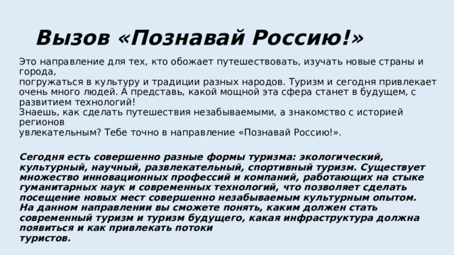 Вызов «Познавай Россию!» Это направление для тех, кто обожает путешествовать, изучать новые страны и города,  погружаться в культуру и традиции разных народов. Туризм и сегодня привлекает очень много людей. А представь, какой мощной эта сфера станет в будущем, с развитием технологий!  Знаешь, как сделать путешествия незабываемыми, а знакомство с историей регионов  увлекательным? Тебе точно в направление «Познавай Россию!».   Сегодня есть совершенно разные формы туризма: экологический, культурный, научный, развлекательный, спортивный туризм. Существует множество инновационных профессий и компаний, работающих на стыке гуманитарных наук и современных технологий, что позволяет сделать посещение новых мест совершенно незабываемым культурным опытом.  На данном направлении вы сможете понять, каким должен стать современный туризм и туризм будущего, какая инфраструктура должна появиться и как привлекать потоки  туристов.   