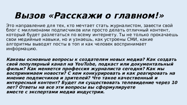 Вызов «Расскажи о главном!» Это направление для тех, кто мечтает стать журналистом, завести свой блог с миллионами подписчиков или просто делать отличный контент, который будет разлетаться по всему интернету. Ты не только прокачаешь свои медийные навыки, но и узнаешь, как устроены СМИ, какие алгоритмы выводят посты в топ и как человек воспринимает информацию.   Каковы основные вопросы к создателям новых медиа? Как создать свой популярный канал на YouTube, подкаст или документальный фильм? Как меняется профессия журналиста сегодня? Как мы воспринимаем новости? С кем конкурировать и как реагировать на мнение подписчиков и зрителей? Что такое качественный и интересный контент? Будет ли существовать телевидение через 10 лет? Ответы на все эти вопросы вы сформулируете  вместе с экспертами медиа индустрии.   