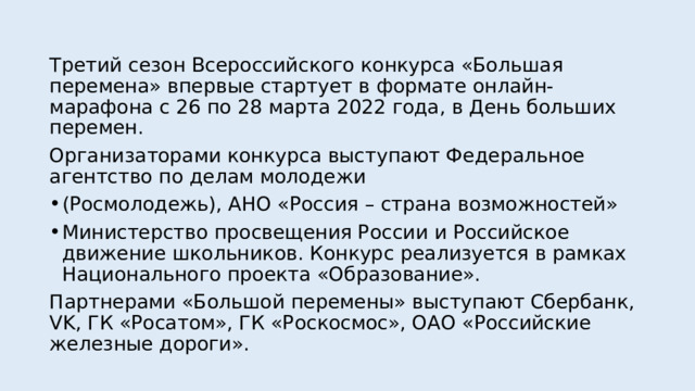 Третий сезон Всероссийского конкурса «Большая перемена» впервые стартует в формате онлайн-марафона с 26 по 28 марта 2022 года, в День больших перемен. Организаторами конкурса выступают Федеральное агентство по делам молодежи (Росмолодежь), АНО «Россия – страна возможностей» Министерство просвещения России и Российское движение школьников. Конкурс реализуется в рамках Национального проекта «Образование». Партнерами «Большой перемены» выступают Сбербанк, VK, ГК «Росатом», ГК «Роскосмос», ОАО «Российские железные дороги». 