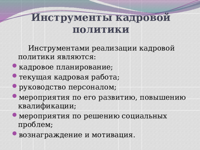 Инструменты кадровой политики     Инструментами реализации кадровой политики являются: кадровое планирование; текущая кадровая работа; руководство персоналом; мероприятия по его развитию, повышению квалификации; мероприятия по решению социальных проблем; вознаграждение и мотивация. 