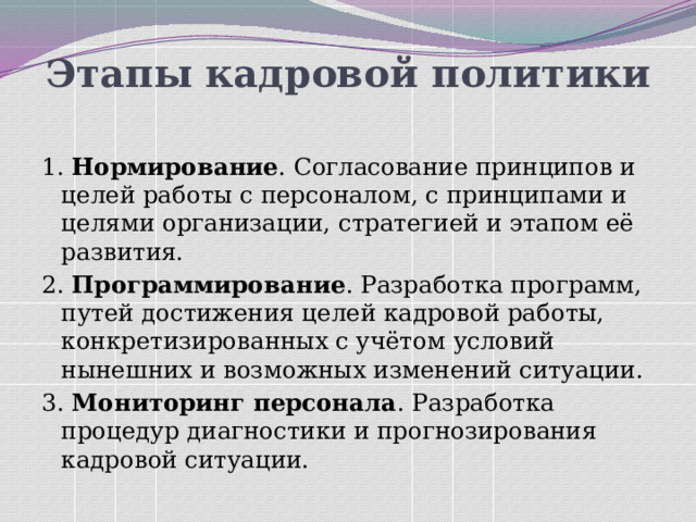 Этапы кадровой политики   1. Нормирование . Согласование принципов и целей работы с персоналом, с принципами и целями организации, стратегией и этапом её развития. 2. Программирование . Разработка программ, путей достижения целей кадровой работы, конкретизированных с учётом условий нынешних и возможных изменений ситуации. 3. Мониторинг персонала . Разработка процедур диагностики и прогнозирования кадровой ситуации. 