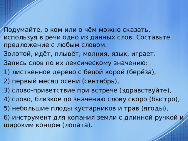 Подумайте, о ком или о чём можно сказать, используя в речи одно из данных слов. Составьте предложение с любым словом. Золотой, идёт, плывёт, молния, язык, играет. Запись слов по их лексическому значению: 1) лиственное дерево с белой корой (берёза), 2) первый месяц осени (сентябрь), 3) слово-приветствие при встрече (здравствуйте), 4) слово, близкое по значению слову скоро (быстро), 5) небольшие плоды кустарников и трав (ягоды), 6) инструмент для копания земли с длинной ручкой и широким концом (лопата). 