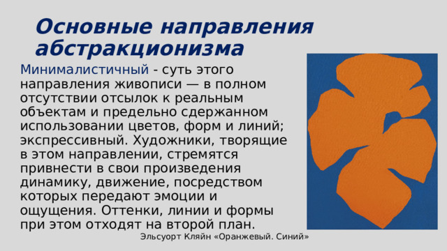 Основные направления абстракционизма Минималистичный - суть этого направления живописи — в полном отсутствии отсылок к реальным объектам и предельно сдержанном использовании цветов, форм и линий; экспрессивный. Художники, творящие в этом направлении, стремятся привнести в свои произведения динамику, движение, посредством которых передают эмоции и ощущения. Оттенки, линии и формы при этом отходят на второй план. Эльсуорт Кляйн «Оранжевый. Синий» 