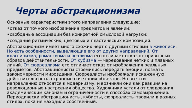 Черты абстракционизма   Основные характеристики этого направления следующие: отказ от точного изображения предметов и явлений; свободные ассоциации без конкретной смысловой нагрузки; создание ритмических, цветовых и пластических композиций. Абстракционизм имеет много схожих черт с другими стилями в живописи. Но есть особенности, выделяющие его от других направлений. От классицизма, романтизма и реализма его отличает отказ от привычных образов действительности. От кубизма — чередование четких и плавных линий.  От сюрреализма его отличает отказ от изображения реальных предметов. Абстракционисты стремились передать эмоции, познать закономерности мироздания. Сюрреалисты изображали искаженную действительность, странные сочетания объектов. Но все эти направлению относятся к модернизму, и возникли они как реакция на революционные настроения общества. Художники устали от следования академическим канонам и ограниченности в способах самовыражения. Периодически абстракционисты, кубисты, сюрреалисты творили в разных стилях, пока не находили собственный. 