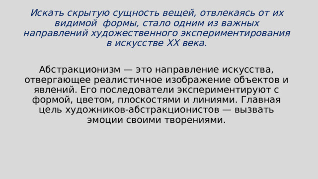 Искать скрытую сущность вещей, отвлекаясь от их видимой формы, стало одним из важных направлений художественного экспериментирования в искусстве XX века.  Абстракционизм — это направление искусства, отвергающее реалистичное изображение объектов и явлений. Его последователи экспериментируют с формой, цветом, плоскостями и линиями. Главная цель художников-абстракционистов — вызвать эмоции своими творениями. 