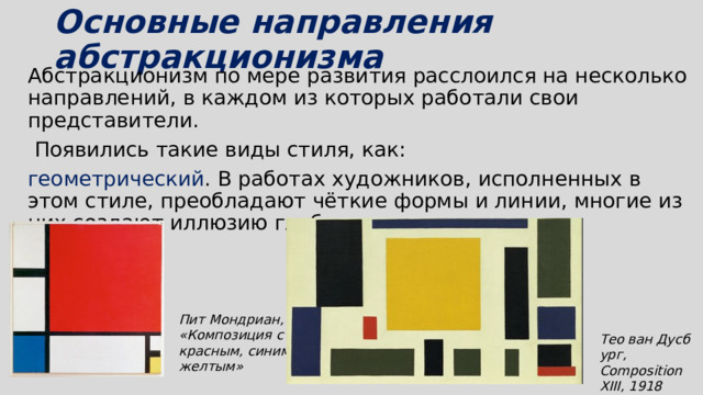 Основные направления абстракционизма   Абстракционизм по мере развития расслоился на несколько направлений, в каждом из которых работали свои представители.  Появились такие виды стиля, как: геометрический . В работах художников, исполненных в этом стиле, преобладают чёткие формы и линии, многие из них создают иллюзию глубины; Пит Мондриан, «Композиция с красным, синим и желтым» Тео ван Дусбург, Composition XIII, 1918 