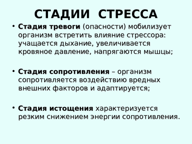 СТАДИИ СТРЕССА Стадия тревоги (опасности) мобилизует организм встретить влияние стрессора: учащается дыхание, увеличивается кровяное давление, напрягаются мышцы;  Стадия сопротивления – организм сопротивляется воздействию вредных внешних факторов и адаптируется;  Стадия истощения характеризуется резким снижением энергии сопротивления. 