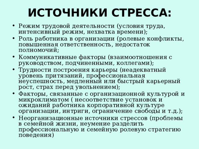 ИСТОЧНИКИ СТРЕССА: Режим трудовой деятельности (условия труда, интенсивный режим, нехватка времени); Роль работника в организации (ролевые конфликты, повышенная ответственность, недостаток полномочий; Коммуникативные факторы (взаимоотношения с руководством, подчиненными, коллегами); Трудности построения карьеры (неадекватный уровень притязаний, профессиональная неуспешность, медленный или быстрый карьерный рост, страх перед увольнением); Факторы, связанные с организационной культурой и микроклиматом ( несоответствие установок и ожиданий работника корпоративной культуре организации, интриги, ограничение свободы и т.д.); Неорганизационные источники стрессов (проблемы в семейной жизни, неумение разделить профессиональную и семейную ролевую стратегию поведения) 