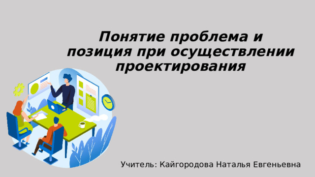 Понятие проблема и позиция при осуществлении проектирования Учитель: Кайгородова Наталья Евгеньевна 