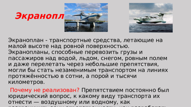 Экраноплан Экраноплан - транспортные средства, летающие на малой высоте над ровной поверхностью. Экранопланы, способные перевозить грузы и пассажиров над водой, льдом, снегом, ровным полем и даже перелетать через небольшие препятствия, могли бы стать незаменимым транспортом на линиях протяжённостью в сотни, а порой и тысячи километров.  Почему не реализован? Препятствием постоянно был юридический вопрос, к какому виду транспорта их отнести — воздушному или водному, как разграничить зону ответственности, как разработать правила движения. 