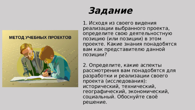 Задание 1. Исходя из своего видения реализации выбранного проекта, определите свою деятельностную позицию (или позиции) в этом проекте. Какие знания понадобятся вам как представителю данной позиции?   2. Определите, какие аспекты рассмотрения вам понадобятся для разработки и реализации своего проекта (исследования): исторический, технический, географический, экономический, социальный. Обоснуйте своё решение.   3. Подумайте, какие ещё, помимо указанных в тексте занятия, могут быть причины неудачного внедрения такого вида транспорта, как экранопланы. 