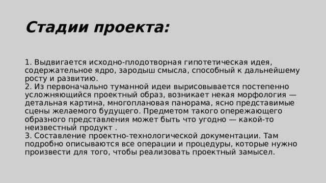 Стадии проекта:  1. Выдвигается исходно-плодотворная гипотетическая идея, содержательное ядро, зародыш смысла, способный к дальнейшему росту и развитию.  2. Из первоначально туманной идеи вырисовывается постепенно усложняющийся проектный образ, возникает некая морфология — детальная картина, многоплановая панорама, ясно представимые сцены желаемого будущего. Предметом такого опережающего образного представления может быть что угодно — какой-то неизвестный продукт .  3. Составление проектно-технологической документации. Там подробно описываются все операции и процедуры, которые нужно произвести для того, чтобы реализовать проектный замысел. 