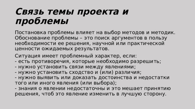 Связь темы проекта и проблемы Постановка проблемы влияет на выбор методов и методик.  Обоснование проблемы – это поиск аргументов в пользу необходимости ее решения, научной или практической ценности ожидаемых результатов. Ситуация имеет проблемный характер, если:  - есть противоречия, которые необходимо разрешить;  - нужно установить связи между явлениями;  - нужно установить сходство и (или) различия;  - нужно выявить или доказать достоинства и недостатки того или иного явления (или выбора);  - знания о явлении недостаточны и это мешает принятию решения, чтоб это явление изменить в лучшую сторону. 