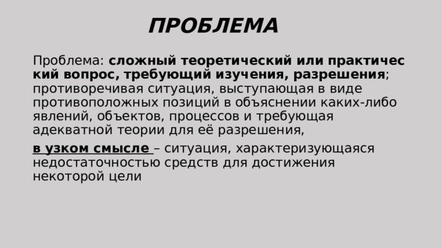 ПРОБЛЕМА   Проблема:  сложный   теоретический   или   практический   вопрос,   требующий   изучения,   разрешения ; противоречивая ситуация, выступающая в виде противоположных позиций в объяснении каких-либо явлений, объектов, процессов и требующая адекватной теории для её разрешения, в узком смысле – ситуация, характеризующаяся недостаточностью средств для достижения некоторой цели 