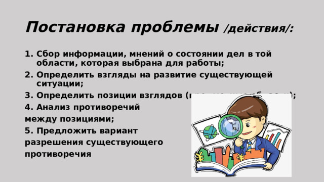 Постановка проблемы /действия/: Сбор информации, мнений о состоянии дел в той области, которая выбрана для работы; Определить взгляды на развитие существующей ситуации; Определить позиции взглядов (предметные области); 4. Анализ противоречий между позициями; 5. Предложить вариант разрешения существующего противоречия 