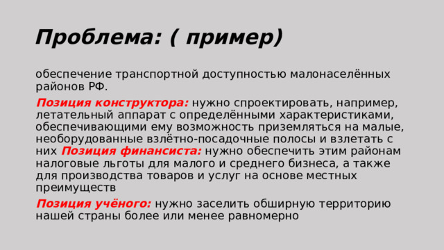 Проблема: ( пример) обеспечение транспортной доступностью малонаселённых районов РФ. Позиция конструктора: нужно спроектировать, например, летательный аппарат с определёнными характеристиками, обеспечивающими ему возможность приземляться на малые, необорудованные взлётно-посадочные полосы и взлетать с них Позиция финансиста: нужно обеспечить этим районам налоговые льготы для малого и среднего бизнеса, а также для производства товаров и услуг на основе местных преимуществ Позиция учёного: нужно заселить обширную территорию нашей страны более или менее равномерно 