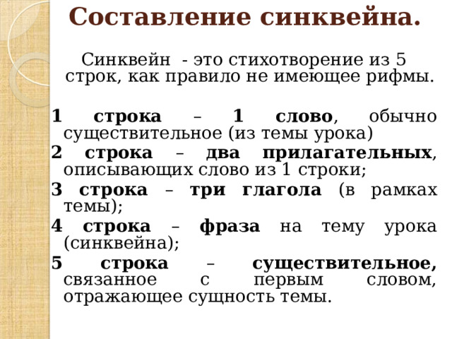  Составление синквейна.   Синквейн - это стихотворение из 5 строк, как правило не имеющее рифмы. 1 строка – 1 слово , обычно существительное (из темы урока) 2 строка – два прилагательных , описывающих слово из 1 строки; 3 строка – три глагола (в рамках темы); 4 строка – фраза на тему урока (синквейна); 5 строка – существительное, связанное с первым словом, отражающее сущность темы. 