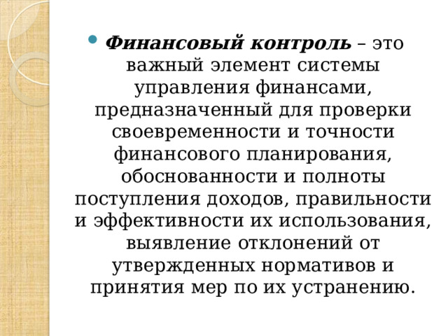 Финансовый контроль – это важный элемент системы управления финансами, предназначенный для проверки своевременности и точности финансового планирования, обоснованности и полноты поступления доходов, правильности и эффективности их использования, выявление отклонений от утвержденных нормативов и принятия мер по их устранению.  