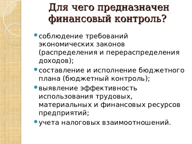 Для чего предназначен финансовый контроль?   соблюдение требований экономических законов (распределения и перераспределения доходов); составление и исполнение бюджетного плана (бюджетный контроль); выявление эффективность использования трудовых, материальных и финансовых ресурсов предприятий; учета налоговых взаимоотношений.  