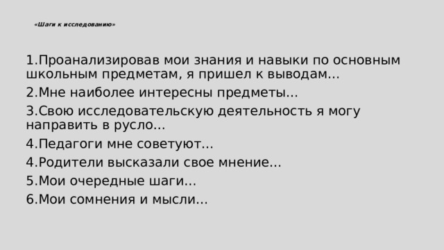  «Шаги к исследованию»    1.Проанализировав мои знания и навыки по основным школьным предметам, я пришел к выводам… 2.Мне наиболее интересны предметы… 3.Свою исследовательскую деятельность я могу направить в русло… 4.Педагоги мне советуют… 4.Родители высказали свое мнение… 5.Мои очередные шаги… 6.Мои сомнения и мысли… 