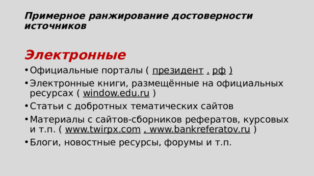 Примерное ранжирование достоверности источников   Электронные Официальные порталы (  президент   .   рф   ) Электронные книги, размещённые на официальных ресурсах (  window.edu.ru  ) Статьи с добротных тематических сайтов Материалы с сайтов-сборников рефератов, курсовых и т.п. (  www.twirpx.com   , www.bankreferatov.ru  ) Блоги, новостные ресурсы, форумы и т.п. 