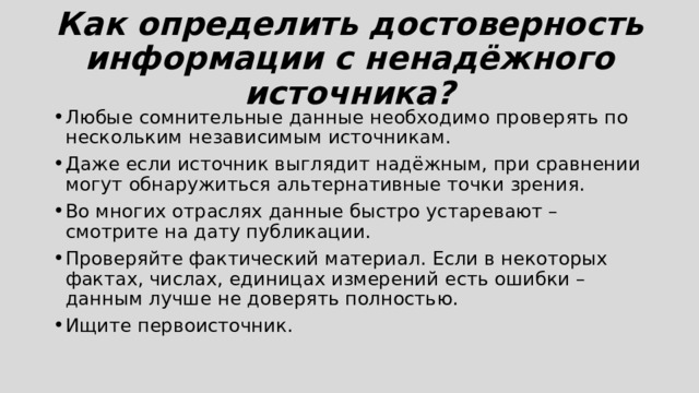 Как определить достоверность информации c ненадёжного источника? Любые сомнительные данные необходимо проверять по нескольким независимым источникам. Даже если источник выглядит надёжным, при сравнении могут обнаружиться альтернативные точки зрения. Во многих отраслях данные быстро устаревают – смотрите на дату публикации. Проверяйте фактический материал. Если в некоторых фактах, числах, единицах измерений есть ошибки – данным лучше не доверять полностью. Ищите первоисточник. 