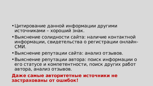 Цитирование данной информации другими источниками – хороший знак. Выяснение солидности сайта: наличие контактной информации, свидетельства о регистрации онлайн-СМИ. Выяснение репутации сайта: анализ отзывов. Выяснение репутации автора: поиск информации о его статусе и компетентности, поиск других работ автора, анализ отзывов. Даже самые авторитетные источники  не застрахованы от ошибок! 