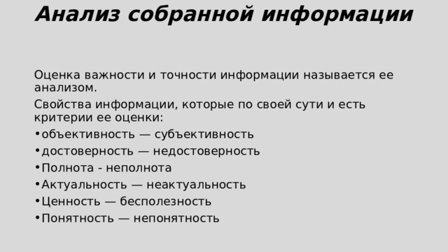 Анализ собранной информации   Оценка важности и точности информации называется ее анализом. Свойства информации, которые по своей сути и есть критерии ее оценки: объективность — субъективность достоверность — недостоверность Полнота - неполнота Актуальность — неактуальность Ценность — бесполезность Понятность — непонятность 