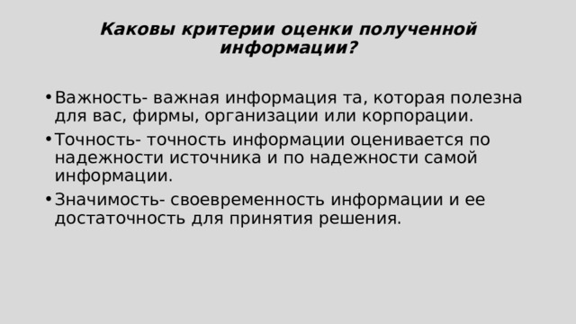 Каковы критерии оценки полученной информации?   Важность- важная информация та, которая полезна для вас, фирмы, организации или корпорации.  Точность- точность информации оценивается по надежности источника и по надежности самой информации. Значимость- своевременность информации и ее достаточность для принятия решения. 