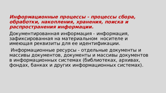 Информационные процессы - процессы сбора, обработки, накопления, хранения, поиска и распространения информации. Документированная информация - информация, зафиксированная на материальном носителе и имеющая реквизиты для ее идентификации.  Информационные ресурсы - отдельные документы и массивы документов, документы и массивы документов в информационных системах (библиотеках, архивах, фондах, банках и других информационных системах). 