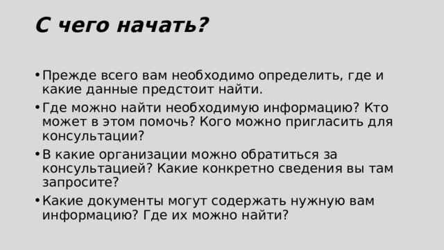 С чего начать?   Прежде всего вам необходимо определить, где и какие данные предстоит найти. Где можно найти необходимую информацию? Кто может в этом помочь? Кого можно пригласить для консультации? В какие организации можно обратиться за консультацией? Какие конкретно сведения вы там запросите? Какие документы могут содержать нужную вам информацию? Где их можно найти? 