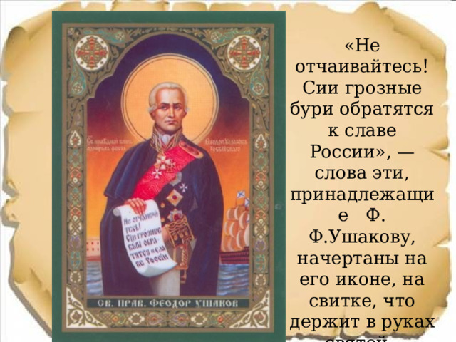  «Не отчаивайтесь! Сии грозные бури обратятся к славе России», — слова эти, принадлежащие Ф. Ф.Ушакову, начертаны на его иконе, на свитке, что держит в руках святой. 