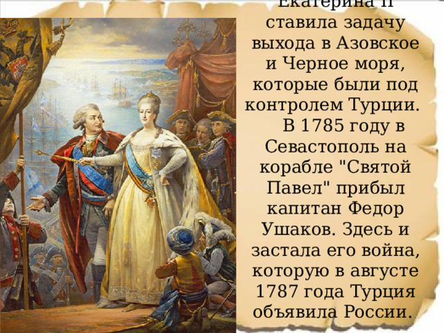 Екатерина II ставила задачу выхода в Азовское и Черное моря, которые были под контролем Турции.    В 1785 году в Севастополь на корабле 