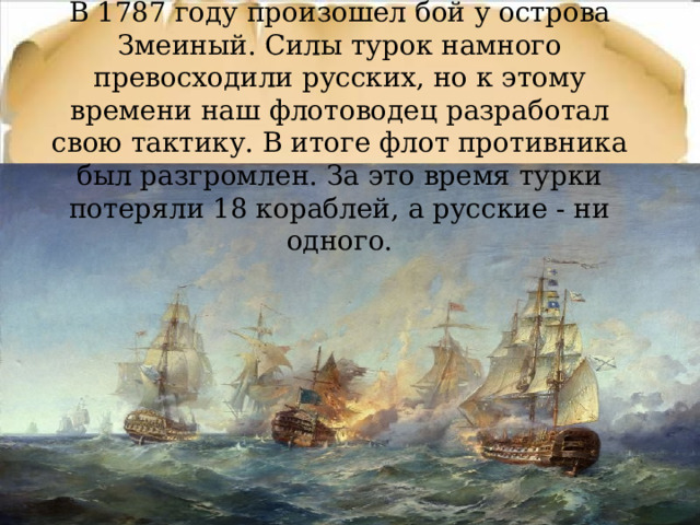 В 1787 году произошел бой у острова Змеиный. Силы турок намного превосходили русских, но к этому времени наш флотоводец разработал свою тактику. В итоге флот противника был разгромлен. За это время турки потеряли 18 кораблей, а русские - ни одного. 