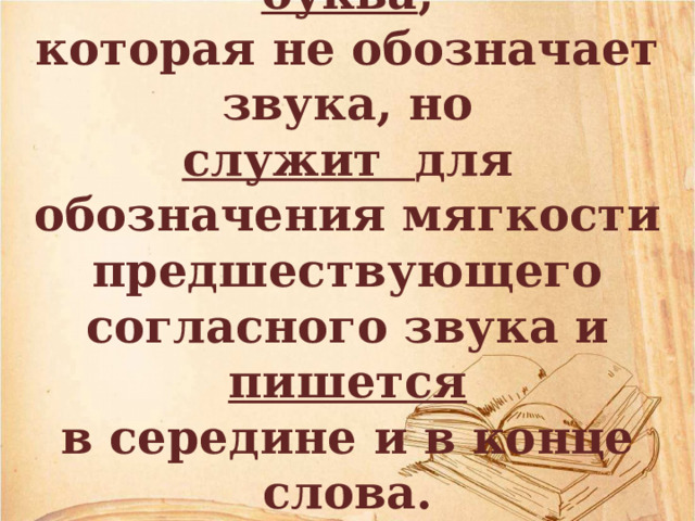 Мягкий знак – это буква , которая не обозначает звука, но служит для обозначения мягкости предшествующего согласного звука и пишется в середине и в конце слова. 