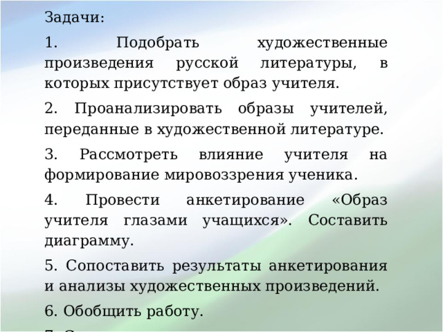 Задачи: 1. Подобрать художественные произведения русской литературы, в которых присутствует образ учителя. 2. Проанализировать образы учителей, переданные в художественной литературе. 3. Рассмотреть влияние учителя на формирование мировоззрения ученика. 4. Провести анкетирование «Образ учителя глазами учащихся». Составить диаграмму. 5. Сопоставить результаты анкетирования и анализы художественных произведений. 6. Обобщить работу. 7. Сделать выводы. 