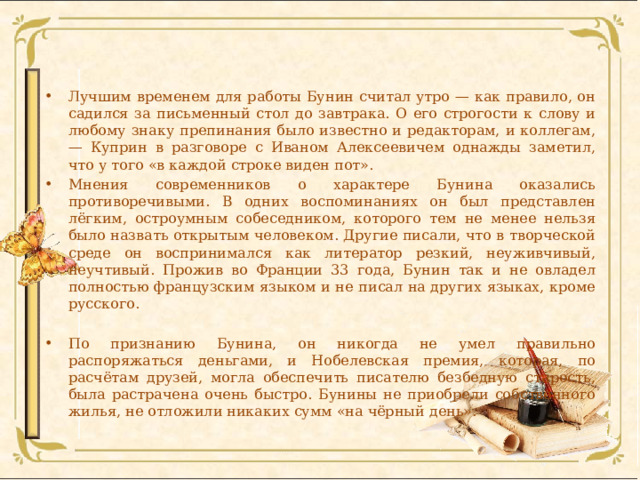 Лучшим временем для работы Бунин считал утро — как правило, он садился за письменный стол до завтрака. О его строгости к слову и любому знаку препинания было известно и редакторам, и коллегам, — Куприн в разговоре с Иваном Алексеевичем однажды заметил, что у того «в каждой строке виден пот». Мнения современников о характере Бунина оказались противоречивыми. В одних воспоминаниях он был представлен лёгким, остроумным собеседником, которого тем не менее нельзя было назвать открытым человеком. Другие писали, что в творческой среде он воспринимался как литератор резкий, неуживчивый, неучтивый. Прожив во Франции 33 года, Бунин так и не овладел полностью французским языком и не писал на других языках, кроме русского. По признанию Бунина, он никогда не умел правильно распоряжаться деньгами, и Нобелевская премия, которая, по расчётам друзей, могла обеспечить писателю безбедную старость, была растрачена очень быстро. Бунины не приобрели собственного жилья, не отложили никаких сумм «на чёрный день». 