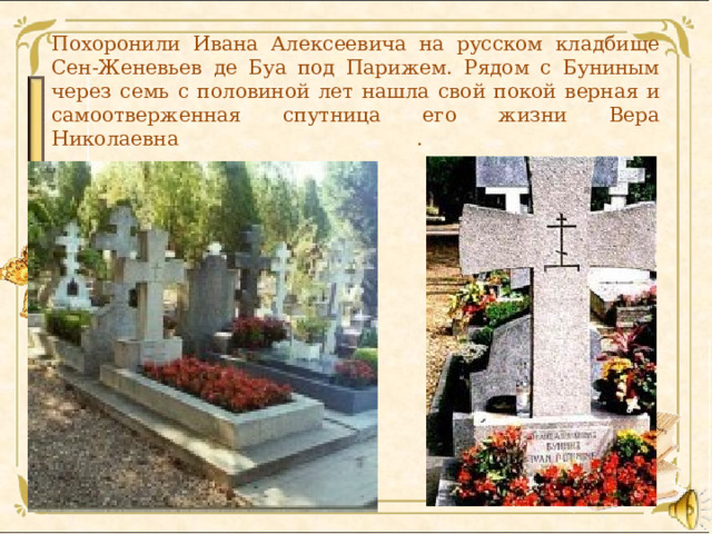    Похоронили Ивана Алексеевича на русском кладбище Сен-Женевьев де Буа под Парижем. Рядом с Буниным через семь с половиной лет нашла свой покой верная и самоотверженная спутница его жизни Вера Николаевна .      
