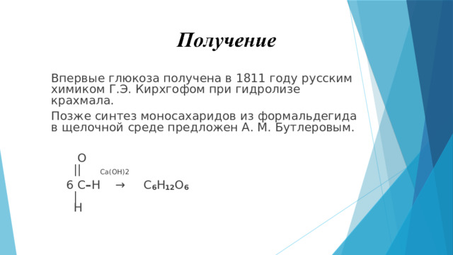 Впервые глюкоза получена в 1811 году русским химиком Г.Э. Кирхгофом при гидролизе крахмала. Позже синтез моносахаридов из формальдегида в щелочной среде предложен А. М. Бутлеровым.      O      || Ca(OH)2  6 C – H  →  C 6 H 12 O 6     |     H 