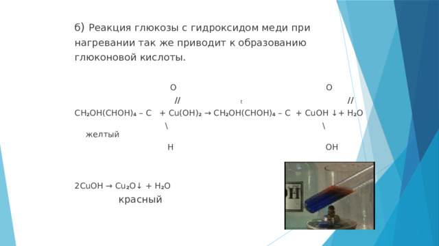 б ) Реакция глюкозы с гидроксидом меди при нагревании так же приводит к образованию глюконовой кислоты.  O O  // t // CH 2 OH(CHOH) 4 – C + Cu(OH) 2 → CH 2 OH(CHOH) 4 – C + CuOH ↓+ H 2 O  \ \ желтый  H OH 2CuOH → Cu 2 O↓ + H 2 O  красный 